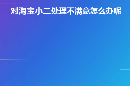 对淘宝小二处理不满意怎么办呢(对淘宝服务员的处理不满意怎么办？)