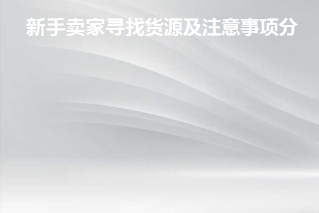 新手卖家寻找货源及注意事项分享(新手卖家找货源分享注意事项)