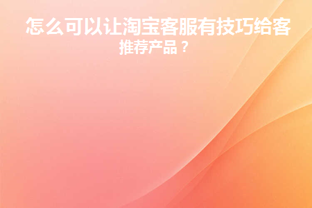 怎么可以让淘宝客服有技巧给客户推荐产品(淘宝客服用什么软件跟买家交流)