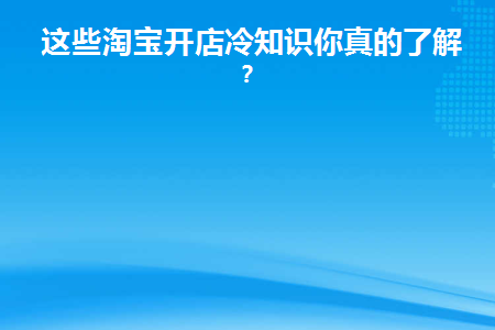 这些淘宝开店冷知识你真的了解么(淘宝开店须知和各项规则)