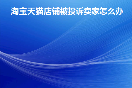淘宝天猫店铺被投诉卖家怎么办(淘宝天猫店铺被投诉卖家怎么办呢)