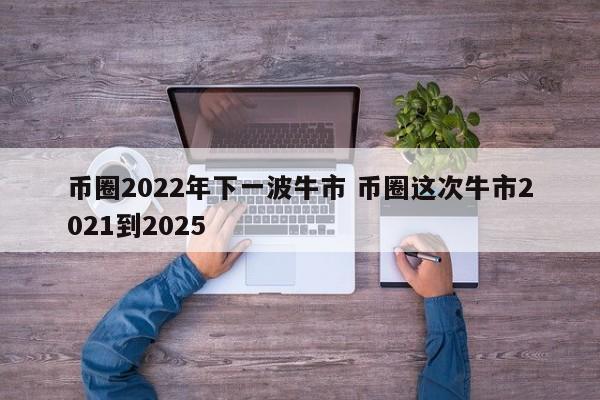 币圈2022年下一波牛市(币圈下一个牛市什么时候到来)