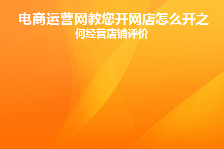 电商运营网教您开网店怎么开之如何经营店铺评价(网店运营开店流程)