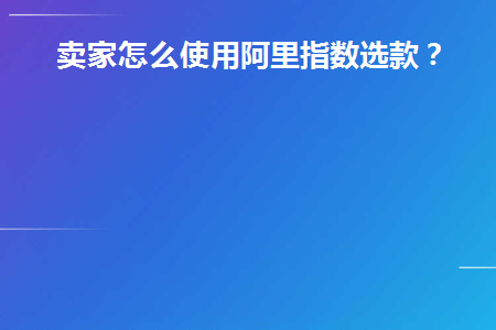 卖家怎么使用阿里指数选款(阿里指数在哪里打开)