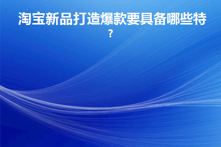 淘宝新品打造爆款要具备哪些特征(淘宝新品打造爆款方法)