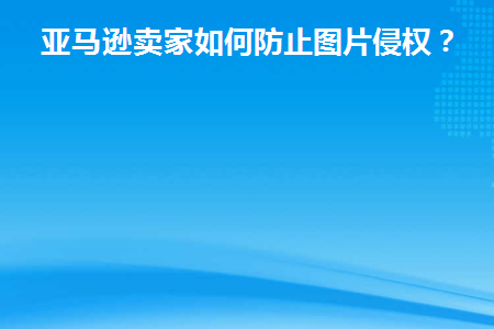 亚马逊卖家如何防止图片侵权(亚马逊怎么防止盗图)