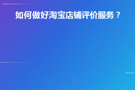 如何做好淘宝店铺评价服务(如何做好淘宝店铺评价服务工作)