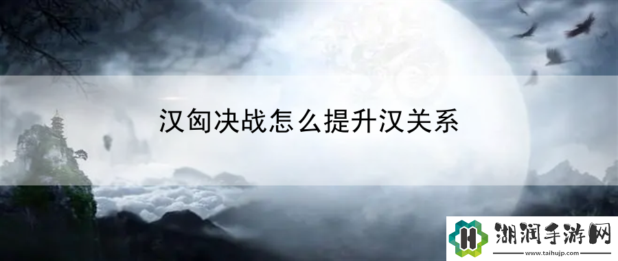 汉匈决战怎么提升汉关系：全新技能解锁与运用网