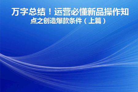 万字总结！运营必懂新品操作知识点之创造爆款条件(新品爆款打造流程与操作步骤)