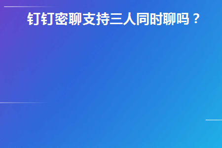 钉钉密聊支持三人同时聊吗(钉钉电脑版有密聊吗在哪里)